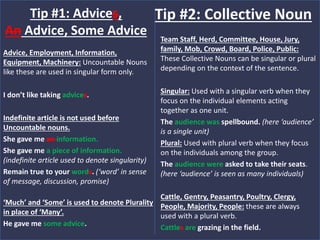 Advice, Employment, Information,
Equipment, Machinery: Uncountable Nouns
like these are used in singular form only.
I don’t like taking advices.
Indefinite article is not used before
Uncountable nouns.
She gave me an information.
She gave me a piece of information.
(indefinite article used to denote singularity)
Remain true to your words. (‘word’ in sense
of message, discussion, promise)
‘Much’ and ‘Some’ is used to denote Plurality
in place of ‘Many’.
He gave me some advice.
Tip #1: Advices,
An Advice, Some Advice Team Staff, Herd, Committee, House, Jury,
family, Mob, Crowd, Board, Police, Public:
These Collective Nouns can be singular or plural
depending on the context of the sentence.
Singular: Used with a singular verb when they
focus on the individual elements acting
together as one unit.
The audience was spellbound. (here ‘audience’
is a single unit)
Plural: Used with plural verb when they focus
on the individuals among the group.
The audience were asked to take their seats.
(here ‘audience’ is seen as many individuals)
Cattle, Gentry, Peasantry, Poultry, Clergy,
People, Majority, People: these are always
used with a plural verb.
Cattles are grazing in the field.
Tip #2: Collective Noun
 