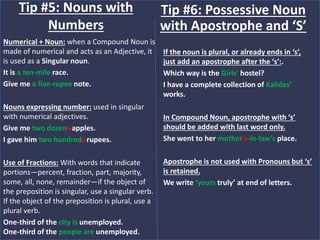 Numerical + Noun: when a Compound Noun is
made of numerical and acts as an Adjective, it
is used as a Singular noun.
It is a ten-mile race.
Give me a five-rupee note.
Nouns expressing number: used in singular
with numerical adjectives.
Give me two dozens apples.
I gave him two hundreds rupees.
Use of Fractions: With words that indicate
portions—percent, fraction, part, majority,
some, all, none, remainder—if the object of
the preposition is singular, use a singular verb.
If the object of the preposition is plural, use a
plural verb.
One-third of the city is unemployed.
One-third of the people are unemployed.
Tip #5: Nouns with
Numbers
If the noun is plural, or already ends in ‘s’,
just add an apostrophe after the ‘s’:.
Which way is the Girls’ hostel?
I have a complete collection of Kalidas’
works.
In Compound Noun, apostrophe with ‘s’
should be added with last word only.
She went to her mother’s-in-law’s place.
Apostrophe is not used with Pronouns but ‘s’
is retained.
We write ‘yours truly’ at end of letters.
Tip #6: Possessive Noun
with Apostrophe and ‘S’
 
