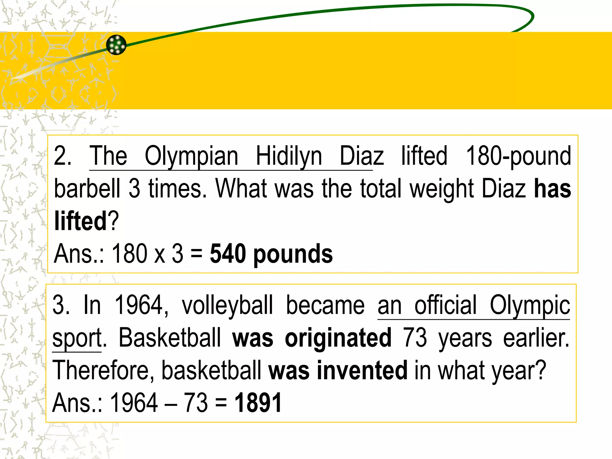 3. In 1964, volleyball became an official Olympic
sport. Basketball was originated 73 years earlier.
Therefore, basketball was invented in what year?
3. In 1964, volleyball became an official Olympic
sport. Basketball was originated 73 years earlier.
Therefore, basketball was invented in what year?
Ans.: 1964 – 73 = 1891
2. The Olympian Hidilyn Diaz lifted 180-pound
barbell 3 times. What was the total weight Diaz has
lifted?
2. The Olympian Hidilyn Diaz lifted 180-pound
barbell 3 times. What was the total weight Diaz has
lifted?
Ans.: 180 x 3 = 540 pounds
 