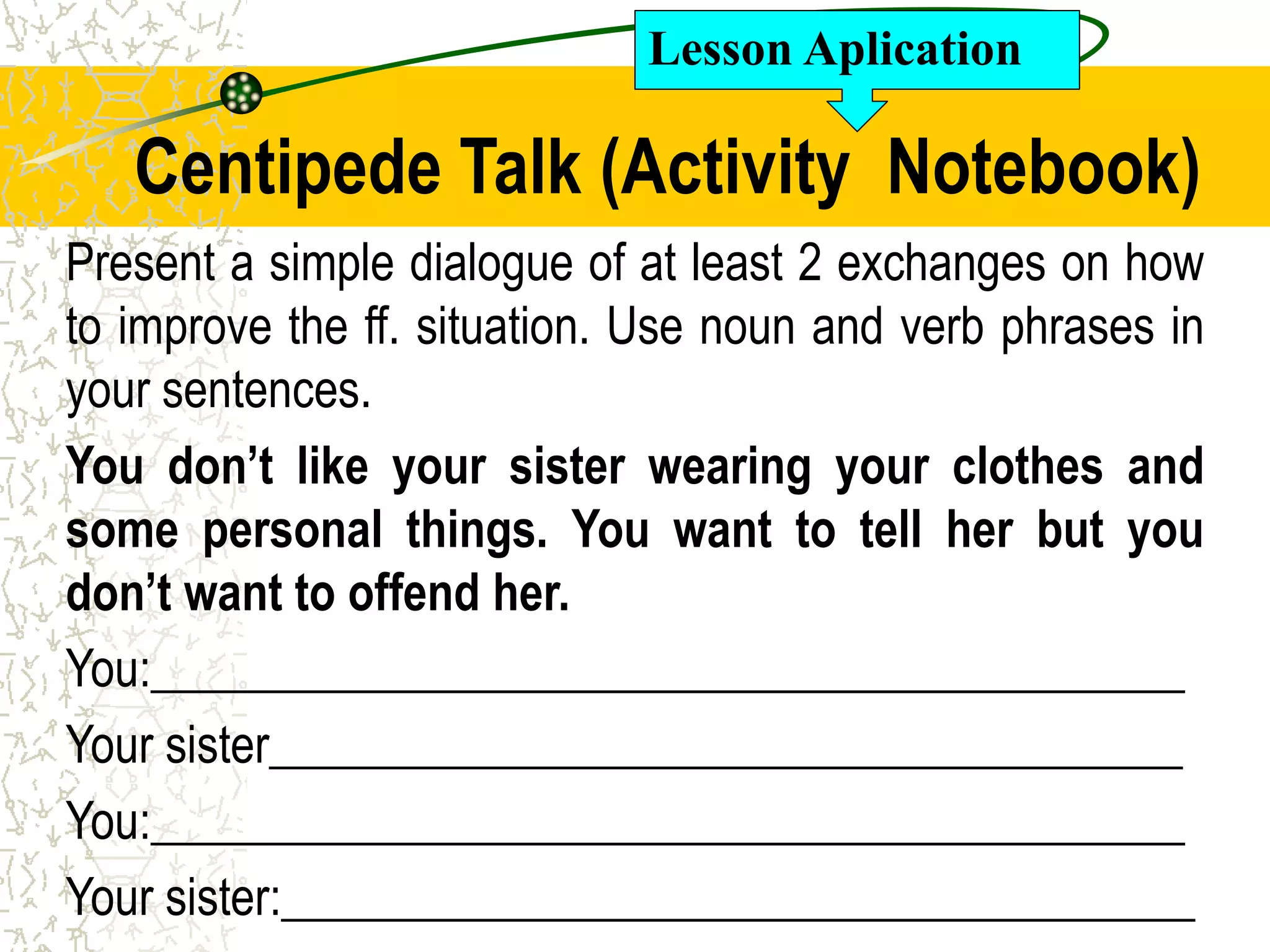 Centipede Talk (Activity Notebook)
Present a simple dialogue of at least 2 exchanges on how
to improve the ff. situation. Use noun and verb phrases in
your sentences.
You don’t like your sister wearing your clothes and
some personal things. You want to tell her but you
don’t want to offend her.
You:___________________________________________
Your sister______________________________________
You:___________________________________________
Your sister:______________________________________
Lesson Aplication
 