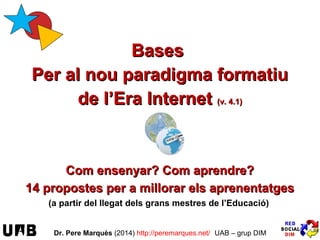 Bases
del nou paradigma formatiu
de l’Era Internet (v. 17.1)
Com ensenyar? Com aprendre? Com avaluar?
16 propostes per a millorar l’ensenyament i els aprenentatges
(a partir del llegat dels grans mestres de l’Educació)
Dr. Pere Marquès (2014/17) http://peremarques.net/ UAB – grup DIM
Imatges: Ana Masllorens, Pepe Giráldez; Ole Glad
FES-TE UN TEST
Quins d’aquests
16 eixos per a la millora
ja apliques més o menys?
EL NOSTRE OBJECTIU:
proporcionar orientacions per
a “posar ”l’Escola al dia”
 