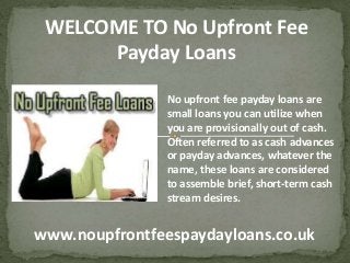 www.noupfrontfeespaydayloans.co.uk
WELCOME TO No Upfront Fee
Payday Loans
No upfront fee payday loans are
small loans you can utilize when
you are provisionally out of cash.
Often referred to as cash advances
or payday advances, whatever the
name, these loans are considered
to assemble brief, short-term cash
stream desires.
 