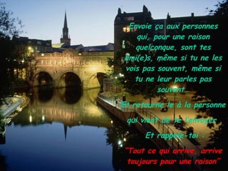 Envoie ça aux personnes qui, pour une raison quelconque, sont tes ami(e)s, même si tu ne les vois pas souvent, même si tu ne leur parles pas souvent… Et retourne le à la personne  qui vient de te l’envoyer . Et rappele-toi : “ Tout ce qui arrive, arrive toujours pour une raison” 