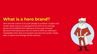 What is a hero brand?
Hero brands mission is to push people to achieve a higher and
harder goals they try to go beyond the limit of an average
person accomplishment, followers of this type of brand
perceive themselves as a hero or tend to think as nothing is
impossible, their duty is to protect and save the world, mostly
seen in sports and energy drinks industry.
Nour Boustani | Nourb.com
 