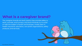 The caregiver brands are earth savers; they provide safety to
earth, animals, and humans, this kind of brands try to avoid
or hide the subject of proﬁt and business, mostly seen in
health insurance, education, non-proﬁt organizations, safety
products, and services.
What is a caregiver brand?
Nour Boustani | Nourb.com
 