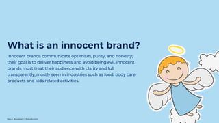 Innocent brands communicate optimism, purity, and honesty;
their goal is to deliver happiness and avoid being evil, innocent
brands must treat their audience with clarity and full
transparently, mostly seen in industries such as food, body care
products and kids related activities.
What is an innocent brand?
Nour Boustani | Nourb.com
 