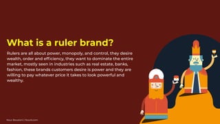 Rulers are all about power, monopoly, and control, they desire
wealth, order and efﬁciency, they want to dominate the entire
market, mostly seen in industries such as real estate, banks,
fashion, these brands customers desire is power and they are
willing to pay whatever price it takes to look powerful and
wealthy.
What is a ruler brand?
Nour Boustani | Nourb.com
 