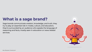 Sage brands communicate wisdom, knowledge, and truth, they
try to play an essential role in media, culture, and education,
they’re surrounded by an audience who speaks the language of
reasoning and facts, mostly seen in education or news related
services.
What is a sage brand?
Nour Boustani | Nourb.com
 