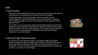 CONT…
• Fixed-movable
The pontic is firmly attached to a retainer at one end of the span (major retainer)
and attached via a movable joint at the other end (minor retainer).
A major advantage of this type of bridge is that the movable joint can
accommodate the angulation differences in the abutment teeth in long axis,
which enables the path of insertion to be irrespective of the alignment of the
abutment tooth.
This enables a more conservative approach as the abutments do not need to be
prepared so that are parallel to one and other. Ideally the rigid connector should
attach the pontic to the more distal abutment. The movable connector attaches
the pontic to the mesial abutment, enabling this abutment tooth limited
movement in a vertical direction.
• Adhesive bridge "Maryland bridge"
An alternative to the traditional bridge is the adhesive bridge (also called a
Maryland bridge). An adhesive bridge utilises "wings" on the sides of the pontic
which attach it to the abutment teeth. Abutment teeth require minor or no
preparation. They are most often used when the abutment teeth are whole and
sound (i.e., no crowns or major fillings).
 