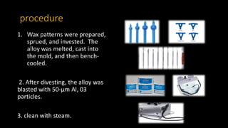 procedure
1. Wax patterns were prepared,
sprued, and invested. The
alloy was melted, cast into
the mold, and then bench-
cooled.
2. After divesting, the alloy was
blasted with 50-µm Al, 03
particles.
3. clean with steam.
 