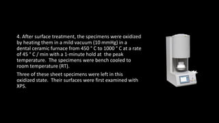 4. After surface treatment, the specimens were oxidized
by heating them in a mild vacuum (10 mmHg) in a
dental ceramic furnace from 450 ° C to 1000 ° C at a rate
of 45 ° C / min with a 1-minute hold at the peak
temperature. The specimens were bench cooled to
room temperature (RT).
Three of these sheet specimens were left in this
oxidized state. Their surfaces were first examined with
XPS.
 