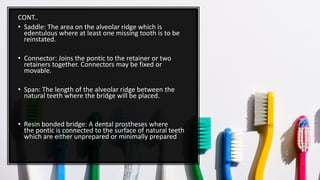 CONT..
• Saddle: The area on the alveolar ridge which is
edentulous where at least one missing tooth is to be
reinstated.
• Connector: Joins the pontic to the retainer or two
retainers together. Connectors may be fixed or
movable.
• Span: The length of the alveolar ridge between the
natural teeth where the bridge will be placed.
• Resin bonded bridge: A dental prostheses where
the pontic is connected to the surface of natural teeth
which are either unprepared or minimally prepared
 