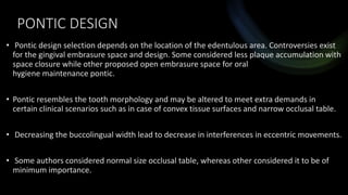 PONTIC DESIGN
• Pontic design selection depends on the location of the edentulous area. Controversies exist
for the gingival embrasure space and design. Some considered less plaque accumulation with
space closure while other proposed open embrasure space for oral
hygiene maintenance pontic.
• Pontic resembles the tooth morphology and may be altered to meet extra demands in
certain clinical scenarios such as in case of convex tissue surfaces and narrow occlusal table.
• Decreasing the buccolingual width lead to decrease in interferences in eccentric movements.
• Some authors considered normal size occlusal table, whereas other considered it to be of
minimum importance.
 