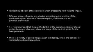 • Pontic should be out of tissue contact when proceeding from facial to lingual.
• Different shapes of pontic are selected according to the position of the
edentulous space, amount of bone resorption, and operator's and
patient's preferences.
• It is recommended that the prosthodontist or the dental practitioner should
advise the dental laboratory about the shape of the desired pontic for the
fixed prosthesis.
• There is a variety of pontic designs (such as ridge lap, ovate, and conical) for
mandibular and maxillary arches.
 