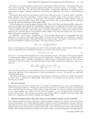Texture Detection for Segmentation of Iris Images using a New GLCM Feature • 113
Very often, in real world problems, images do not demonstrate uniform intensities. Observation shows that
these surfaces generally contain intensity variations that follow a particular pattern or periodicity. This is
visual texture [C.H. Chen, L.F. Pau and P.S.P. Wang 1998]. A multitude of deﬁnitions are available for this
characteristic of images - each one is particular to its domain and application. As a result, no formal deﬁnition
exists.
The human visual system can discriminate easily between diﬀerent textures - it analyzes spatial, orientation,
phase, frequency and colour information. Texture analysis in machine vision is time and space intensive. It
is also sensitive to scale, resolution and orientation. The techniques available for machine learning consist of
co-occurrence matrices, Markov random ﬁelds, wavelets and fractals, each one being adaptable to a particular
situation [B. Jahne, H. Haubecker and P. Geibler 1999].
The fundamental iris recognition papers [Daugman 1993; Wildes 1997; Boles and Boashash 1998], while instru-
mental in providing rich knowledge for all subsequent endeavors, have not addressed the problem of interference
caused by eyelashes. Iris texture is the region of interest (ROI) and it is required that we remove useless artifacts
- such as eyelashes and eyelids - from the iris region. The notion of eyelashes as a texture can be observed in their
displaying of a particular pattern and periodicity which is distinct from their surrounding areas. As a result, a
texture segmentation approach is undertaken.
An algorithm - void of texture classiﬁcation - to detect eyelashes for accurate iris segmentation has been
proposed in the literature [Kong and Zhang 2003]. It divides the problem into two possibilities - separable
eyelashes and multiple eyelashes. Separable eyelashes are treated as edges. The image is convolved with a Gabor
ﬁlter and thresholded to segment the eyelashes. The Gabor function is deﬁned as
G(x, u, σ) = exp{
x2
2σ2
}cos(2πux) (1)
where u is the frequency of the sinusoidal wave and σ is the standard deviation of the Gaussian. If the resultant
value of a point falls below a threshold, it belongs to an eyelash. This can be stated as:
f(x) ∗ G(v, u, σ)  K1 (2)
where K1 is a pre-determined threshold and ∗ is the convolution operator. The success of this process depends
on a high intensity diﬀerence between iris pixels and eyelash pixels. Multiple eyelashes are modelled using an
intensity variation model - eyelashes overlapping in a small area have a low intensity variation. If the variance
of intensity in the area is below a threshold, the center of the window is labelled an eyelash pixel. This can be
stated as:
N
i=−N
N
j=−N (f(x + i, y + j) − M)2
(2N + 1)2
 K2 (3)
where M is the mean intensity in the window and (2N +1)2
is the window size and K2 is a threshold. A connected
components algorithm is also implemented to avoid misclassiﬁcation of pixels. K1 and K2 are empirically
determined parameters.
The frequency distribution of iris images has been analyzed to determine occlusions by eyelids and eyelashes
[L. Ma, T. Tan, Y. Wang and D. Zhang 2003]. While eﬀective, the technique does not provide a solution to
removing the eyelashes.
3. IRIS LOCALIZATION
Segmentation of the iris from an image of the eye is sensitive to numerous factors - noise, uneven lighting and
eyelid and eyelash interference. Although the pupil and iris borders can be modelled using two non-concentric
circles, with the larger one forming a closed contour around the smaller one, detection of these two boundaries
is not a simple problem. In a typical case, the outer iris boundary is a very soft gradient that standard edge
functions do not detect. This boundary is sometimes only partially visible or, possibly, covered by eyelash. The
details of the algorithm can be found in [Bachoo and Tapamo 2004].
4. EYELASH SEGMENTATION USING GREY LEVEL CO-OCCURRENCE MATRIX (GLCM) FEATURES
The technique presented by Kong and Zhang to segment eyelashes assumes a clear intensity distinction between
iris and eyelash pixels. As a result, edge and variance operators are used for segmentation purposes. However,
edge detectors are not always optimal and will fail when high texture variations are present or when the intensity
gradient between edge and iris pixels is gradual rather then a step. There may also be cases of misclassiﬁcation
of pixels. The technique proposed in this paper uses texture analysis and pattern classiﬁcation for segmentation.
Proceedings of SAICSIT 2005
 
