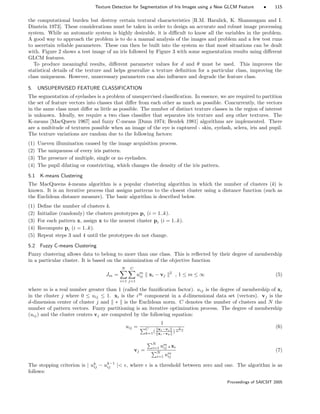 Texture Detection for Segmentation of Iris Images using a New GLCM Feature • 115
the computational burden but destroy certain textural characteristics [R.M. Haralick, K. Shanmugam and I.
Dinstein 1973]. These considerations must be taken in order to design an accurate and robust image processing
system. While an automatic system is highly desirable, it is diﬃcult to know all the variables in the problem.
A good way to approach the problem is to do a manual analysis of the images and problem and a few test runs
to ascertain reliable parameters. These can then be built into the system so that most situations can be dealt
with. Figure 2 shows a test image of an iris followed by Figure 3 with some segmentation results using diﬀerent
GLCM features.
To produce meaningful results, diﬀerent parameter values for d and θ must be used. This improves the
statistical details of the texture and helps generalize a texture deﬁnition for a particular class, improving the
class uniqueness. However, unnecessary parameters can also inﬂuence and degrade the feature class.
5. UNSUPERVISED FEATURE CLASSIFICATION
The segmentation of eyelashes is a problem of unsupervised classiﬁcation. In essence, we are required to partition
the set of feature vectors into classes that diﬀer from each other as much as possible. Concurrently, the vectors
in the same class must diﬀer as little as possible. The number of distinct texture classes in the region of interest
is unknown. Ideally, we require a two class classiﬁer that separates iris texture and any other textures. The
K-means [MacQueen 1967] and fuzzy C-means [Dunn 1974; Bezdek 1981] algorithms are implemented. There
are a multitude of textures possible when an image of the eye is captured - skin, eyelash, sclera, iris and pupil.
The texture variations are random due to the following factors:
(1) Uneven illumination caused by the image acquisition process.
(2) The uniqueness of every iris pattern.
(3) The presence of multiple, single or no eyelashes.
(4) The pupil dilating or constricting, which changes the density of the iris pattern.
5.1 K-means Clustering
The MacQueens k-means algorithm is a popular clustering algorithm in which the number of clusters (k) is
known. It is an iterative process that assigns patterns to the closest cluster using a distance function (such as
the Euclidean distance measure). The basic algorithm is described below.
(1) Deﬁne the number of clusters k.
(2) Initialize (randomly) the clusters prototypes pi (i = 1..k).
(3) For each pattern x, assign x to the nearest cluster pi (i = 1..k).
(4) Recompute pi (i = 1..k).
(5) Repeat steps 3 and 4 until the prototypes do not change.
5.2 Fuzzy C-means Clustering
Fuzzy clustering allows data to belong to more than one class. This is reﬂected by their degree of membership
in a particular cluster. It is based on the minimization of the objective function
Jm =
N
i=1
C
j=1
um
ij xi − vj
2
, 1 ≤ m ≤ ∞ (5)
where m is a real number greater than 1 (called the fuzziﬁcation factor). uij is the degree of membership of xi
in the cluster j where 0 ≤ uij ≤ 1. xi is the ith
component in a d-dimensional data set (vectors). vj is the
d-dimension center of cluster j and ∗ is the Euclidean norm. C denotes the number of clusters and N the
number of pattern vectors. Fuzzy partitioning is an iterative optimization process. The degree of membership
(uij) and the cluster centers vj are computed by the following equation:
uij =
1
C
k=1(
xi−vj
xi−vk
)
2
m−1
(6)
vj =
N
i=1 um
ij xi
N
i=1 um
ij
(7)
The stopping criterion is | uk
ij − uk−1
ij | , where is a threshold between zero and one. The algorithm is as
follows:
Proceedings of SAICSIT 2005
 