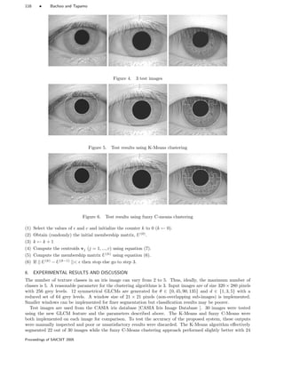 116 • Bachoo and Tapamo
Figure 4. 3 test images
Figure 5. Test results using K-Means clustering
Figure 6. Test results using fuzzy C-means clustering
(1) Select the values of and c and initialize the counter k to 0 (k ← 0).
(2) Obtain (randomly) the initial membership matrix, U(0)
.
(3) k ← k + 1
(4) Compute the centroids vj (j = 1, ..., c) using equation (7).
(5) Compute the membership matrix U(k)
using equation (6).
(6) If || U(k)
− U(k−1)
|| then stop else go to step 3.
6. EXPERIMENTAL RESULTS AND DISCUSSION
The number of texture classes in an iris image can vary from 2 to 5. Thus, ideally, the maximum number of
classes is 5. A reasonable parameter for the clustering algorithms is 3. Input images are of size 320 × 280 pixels
with 256 grey levels. 12 symmetrical GLCMs are generated for θ ∈ {0, 45, 90, 135} and d ∈ {1, 3, 5} with a
reduced set of 64 grey levels. A window size of 21 × 21 pixels (non-overlapping sub-images) is implemented.
Smaller windows can be implemented for ﬁner segmentation but classiﬁcation results may be poorer.
Test images are used from the CASIA iris database [CASIA Iris Image Database ]. 30 images were tested
using the new GLCM feature and the parameters described above. The K-Means and fuzzy C-Means were
both implemented on each image for comparison. To test the accuracy of the proposed system, these outputs
were manually inspected and poor or unsatisfactory results were discarded. The K-Means algorithm eﬀectively
segmented 22 out of 30 images while the fuzzy C-Means clustering approach performed slightly better with 24
Proceedings of SAICSIT 2005
 
