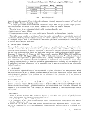 Texture Detection for Segmentation of Iris Images using a New GLCM Feature • 117
K-Means Fuzzy C-Means
Number of images 30 30
Segmented 22 24
Rejected 8 6
Accuracy 73.3% 80%
Table I. Clustering results
images being well segmented. Figure 4 shows 3 test images, with their segmentation outputs in Figure 5 and
Figure 6. Table I shows the clustering results.
The sample space for the above experiments comprised of images with multiple eyelashes, single eyelashes,
uneven illumination and various texture details. The algorithm fails in the following instances:
—When the texture of the eyelash zone is indiscernible from that of another zone.
—In the presence of uneven lighting.
—Poor parameter selection eg. the texture window size or the number of clusters for the clustering.
Criteria for manual rejection or acceptance of clustering results were based on over segmentation and correct
classiﬁcation. Clustering outputs produced an image with colours for diﬀerent zones. These zones were compared
to the original image to check for misclassiﬁcation. Misclassiﬁed pixels were similar objects with diﬀerent colours
or diﬀerent objects with the same colour.
7. FUTURE DEVELOPMENTS
The new GLCM texture measure for segmenting iris images is a promising technique. As mentioned earlier,
a number of factors aﬀect the performance of the segmentation algorithm. It is hoped that a fully automatic
approach can be designed for establishing parameters for window size, number of grey levels and distinguishing
features for a particular texture class in any application. Our current experiments also entail Gabor ﬁlters [P.
Kruizinga, N. Petkov and S.E. Grigorescu 1999], discrete wavelet transform (DWT) [Mallat 1989] and Markov
Random Fields (MRF) [Chellappa and Chatterjee 1985] for texture discrimination. A combination of some of
these methods will be performed for optimal segmentation. Currently, the system is fully unsupervised. A super-
vised approach is being implemented by performing training on iris images in order to compute a feature library
to assist in pattern recognition. This will also provide statistics for cluster validation and ﬁner segmentation.
It is also hope that image enhancement can be improved in order to address uneven lighting and indiscernible
texture boundaries.
8. CONCLUSION
A texture analysis approach to improve iris segmentation for person identiﬁcation has been presented. A new
feature derived from the GLCM has been proposed as eﬀective for texture classiﬁcation. The test results show
that the proposed approach is very promising and can help improve the recognition rate of iris systems by
removing noisy artifacts.
ACKNOWLEDGMENTS
Portions of the research in this paper use the CASIA iris image database collected by the Institute of Automation,
Chinese Academy of Sciences. The ﬁnancial assistance of the National Research Foundation (NRF) towards this
research is hereby acknowledged. Opinions expressed and conclusions arrived at are those of the authors and not
necessarily to be attributed to the NRF. Armscor (SA) is also acknowledged for their ﬁnancial support towards
this project.
REFERENCES
A. Muron, P. Kois and J. Pospisil. 2001. Identiﬁcation of persons by means of the fourier spectra of the optical transmission
binary models of human irises. Optics Communications 192, 161–167.
Adler, F. 1965. Physiology of the eye. MO:Mosby, St. Louis.
Ali, J. and Hassanien, A. 2003. An iris recognition system to enhance e-security environment based on wavelet theory. Advanced
Modelling and Optimization 5, 2.
B. Jahne, H. Haubecker and P. Geibler. 1999. Handbook of Computer Vision and Applications - Volume 2. Academic Press.
Bachoo, A. and Tapamo, J.-R. 2004. A segmentation method to improve iris-based person identiﬁcation. In Africon 2004. Vol. 1.
403–408.
Proceedings of SAICSIT 2005
 
