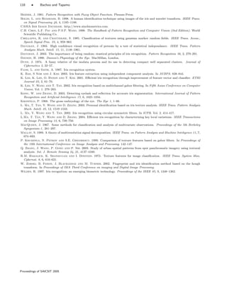 118 • Bachoo and Tapamo
Bezdek, J. 1981. Pattern Recognition with Fuzzy Object Function. Plenum Press.
Boles, L. and Boashash, B. 1998. A human identiﬁcation technique using images of the iris and wavelet transform. IEEE Trans.
on Signal Processing 46, 4, 1185–1188.
CASIA Iris Image Database. http://www.sinobiometrics.com.
C.H. Chen, L.F. Pau and P.S.P. Wang. 1998. The Handbook of Pattern Recognition and Computer Vision (2nd Edition). World
Scientiﬁc Publishing Co.
Chellappa, R. and Chatterjee, S. 1985. Classiﬁcation of textures using gaussian markov random ﬁelds. IEEE Trans. Acous.,
Speech Signal Proc. 33, 4, 959–963.
Daugman, J. 1993. High conﬁdence visual recognition of persons by a test of statistical independance. IEEE Trans. Pattern
Analysis Mach. Intell. 15, 11, 1148–1961.
Daugman, J. 2003. The importance of being random: stastical principles of iris recognition. Pattern Recognition 36, 2, 279–291.
Davson, H. 1990. Davson’s Physiology of the Eye. MacMillan, London.
Dunn, J. 1974. A fuzzy relative of the isodata process and its use in detecting compact well separated clusters. Journal of
Cybernetics 3, 32–57.
Flom, L. and Safir, A. 1987. Iris recognition system.
K. Bae, S Noh and J. Kim. 2003. Iris feature extraction using independent component analysis. In AVBPA. 838–844.
K. Lim, K. Lee, O. Byeon and T. Kim. 2001. Eﬃcient iris recognition through improvement of feature vector and classiﬁer. ETRI
Journal 23, 2, 61–70.
K. Lim, Y. Wang and T. Tan. 2002. Iris recognition based on multichannel gabor ﬁltering. In Fifth Asian Conference on Computer
Vision. Vol. 1. 279–283.
Kong, W. and Zhang, D. 2003. Detecting eyelash and reﬂection for accurate iris segmentation. International Journal of Pattern
Recognition and Artiﬁcial Intelligence 17, 6, 1025–1034.
Kronfeld, P. 1968. The gross embryology of the eye. The Eye 1, 1–66.
L. Ma, T. Tan, Y. Wang and D. Zhang. 2003. Personal identiﬁcation based on iris texture analysis. IEEE Trans. Pattern Analysis
Mach. Intell. 25, 12, 1519–1533.
L. Ma, Y. Wang and T. Tan. 2002. Iris recognition using circular symmetric ﬁlters. In ICPR. Vol. 2. 414–417.
L.Ma, T. Tan, Y. Wang and D. Zhang. 2004. Eﬃcient iris recognition by characterizing key local variations. IEEE Transactions
on Image Processing 13, 6, 739–750.
MacQueen, J. 1967. Some methods for classiﬁcation and analysis of multivariate observations. Proceedings of the 5th Berkeley
Symposium-1, 281–297.
Mallat, S. 1989. A theory of multiresolution signal decomposition. IEEE Trans. on Pattern Analysis and Machine Inteligence 11, 7,
674–693.
P. Kruizinga, N. Petkov and S.E. Grigorescu. 1999. Comparison of texture features based on gabor ﬁlters. In Proceedings of
the 10th International Conference on Image Analysis and Processing. 142–147.
Q. Zhang, J. Wang, P. Gong and P. Shi. 2003. Study of urban spatial patterns from spot panchromatic imagery using textural
analysis. Int. J. Remote Sensing 24, 21, 4137–4160.
R.M. Haralick, K. Shanmugam and I. Dinstein. 1973. Texture features for image classiﬁcation. IEEE Trans. System Man.
Cybernat. 8, 6, 610–621.
W. Zorski, B. Foxon, J. Blackledge and M. Turner. 2002. Fingerprint and iris identiﬁcation method based on the hough
transform. In Proceedings of IMA Third Conference on imaging and Digital Image Processing.
Wildes, R. 1997. Iris recognition: an emerging biometric technology. Proceedings of the IEEE 85, 9, 1348–1362.
Proceedings of SAICSIT 2005
 