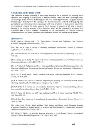Unnati R. Raval et al, International Journal of Computer Science and Mobile Computing, Vol.5 Issue.5, May- 2016, pg. 191-203
© 2016, IJCSMC All Rights Reserved 202
Conclusion and Future Work
The traditional K-means clustering is most used technique but it depends on selecting initial
centroids and assigning of data points to nearest clusters. There are more advantages than
disadvantages of the k-means clustering but it still need some improvements. This paper explains
the techniques that improves the techniques for determining initial centroids and assigning data
points to its nearest clusters with more accuracy with time complexity of O(n) which is faster than
the traditional k-means. The initial value for the K (number of clusters) is still area of concern
because it can improve accuracy of the clustering, which will be improved by enhancing the
traditional way in future. However, researching on the improvement of K-means clustering
algorithms are still not solved completely. And the further attempt and explore will be needed.
References
[1] H. Jiawei,M. Kamber, and J. Pei, Data Mining: Concepts and Techniques, (San Francisco
California, Morgan Kaufmann Publishers, 2012).
[2]P. Rai, and S. Sing, A survey of clustering techniques, International Journal of computer
Applications, 7(12), 2010, 1-5.
[3]T. Soni Madhulatha, An overview on clustering methods, IOSR Journal of engineering, 2(4), 2012,
719-725.
[4] C. Zhang, and Z. Fang, An improved k-means clustering algorithm, Journal of Information &
Computational Science, 10(1), 2013, 193-199.
[5] M. Yedla, S.R. Pathakota, and T.M. Srinivasa, Enhancing K-means Clustering algorithm with
Improved Initial Center, International Journal of Computer Science and Information Technologies, 1
(2), 2010, 121-125.
[6] S. Na, G. Yong, and L. Xumin, Research on k-means clustering algorithms, IEEE Computer
society, 74, 2010, 63-67.
[7] K.A.Abdul Nazeer, and M.P. Sebastian, Improving the accuracy and efficiency of the K-means
clustering algorithm, The World Congress on Engineering, 1, 2009.
[8] M.A. Dalal, N.D. Harale, and U.L. Kulkarni, An iterative improved k-means clustering, ACEEE
International Journal on Network Security, 2(3), 2011, 45-48.
[9] D.T. Pham, S.S. Dimov, and C.D. Nguyen, Selection of K in K-means clustering, IMechE 2005,
219, 2004, 103-119.
[10]A.K. Jain, Data clustering: 50 years beyond K-means, Pattern Recognition Letters, Elsevier, 31,
2010, 651-666.
[11] Azhar Rauf, Sheeba, Saeed Mahfooz, Shah Khusro and Huma Javed, Enhanced K-Mean
Clustering Algorithm to Reduce Number of Iterations and Time Complexity, Middle-East Journal of
Scientific Research 12 (7): 959-963, 2012
[12] Malay K. Pakhira, A Modified k-means Algorithm to Avoid Empty Clusters, International
Journal of Recent Trends in Engineering, Vol 1, No. 1, May 2009
 