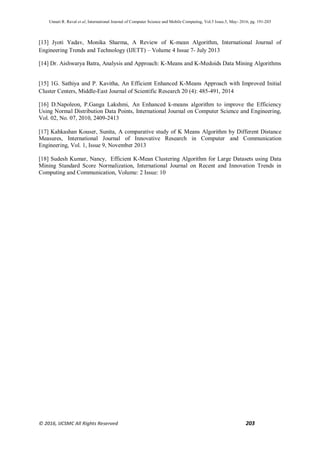 Unnati R. Raval et al, International Journal of Computer Science and Mobile Computing, Vol.5 Issue.5, May- 2016, pg. 191-203
© 2016, IJCSMC All Rights Reserved 203
[13] Jyoti Yadav, Monika Sharma, A Review of K-mean Algorithm, International Journal of
Engineering Trends and Technology (IJETT) – Volume 4 Issue 7- July 2013
[14] Dr. Aishwarya Batra, Analysis and Approach: K-Means and K-Medoids Data Mining Algorithms
[15] 1G. Sathiya and P. Kavitha, An Efficient Enhanced K-Means Approach with Improved Initial
Cluster Centers, Middle-East Journal of Scientific Research 20 (4): 485-491, 2014
[16] D.Napoleon, P.Ganga Lakshmi, An Enhanced k-means algorithm to improve the Efficiency
Using Normal Distribution Data Points, International Journal on Computer Science and Engineering,
Vol. 02, No. 07, 2010, 2409-2413
[17] Kahkashan Kouser, Sunita, A comparative study of K Means Algorithm by Different Distance
Measures, International Journal of Innovative Research in Computer and Communication
Engineering, Vol. 1, Issue 9, November 2013
[18] Sudesh Kumar, Nancy, Efficient K-Mean Clustering Algorithm for Large Datasets using Data
Mining Standard Score Normalization, International Journal on Recent and Innovation Trends in
Computing and Communication, Volume: 2 Issue: 10
 