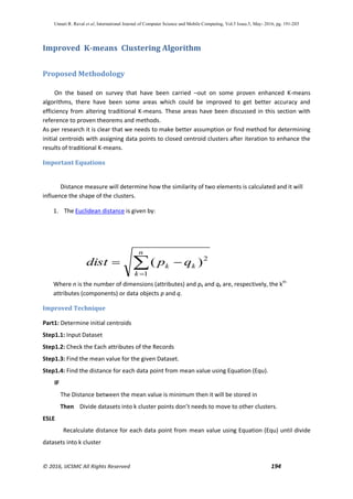 Unnati R. Raval et al, International Journal of Computer Science and Mobile Computing, Vol.5 Issue.5, May- 2016, pg. 191-203
© 2016, IJCSMC All Rights Reserved 194
Improved K-means Clustering Algorithm
Proposed Methodology
On the based on survey that have been carried –out on some proven enhanced K-means
algorithms, there have been some areas which could be improved to get better accuracy and
efficiency from altering traditional K-means. These areas have been discussed in this section with
reference to proven theorems and methods.
As per research it is clear that we needs to make better assumption or find method for determining
initial centroids with assigning data points to closed centroid clusters after iteration to enhance the
results of traditional K-means.
Important Equations
Distance measure will determine how the similarity of two elements is calculated and it will
influence the shape of the clusters.
1. The Euclidean distance is given by:
Where n is the number of dimensions (attributes) and pk and qk are, respectively, the kth
attributes (components) or data objects p and q.
Improved Technique
Part1: Determine initial centroids
Step1.1: Input Dataset
Step1.2: Check the Each attributes of the Records
Step1.3: Find the mean value for the given Dataset.
Step1.4: Find the distance for each data point from mean value using Equation (Equ).
IF
The Distance between the mean value is minimum then it will be stored in
Then Divide datasets into k cluster points don’t needs to move to other clusters.
ESLE
Recalculate distance for each data point from mean value using Equation (Equ) until divide
datasets into k cluster


n
k
kk qpdist
1
2
)(
 