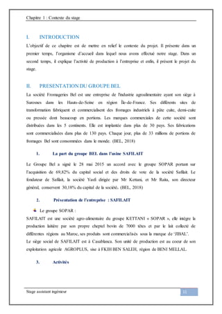 Chapitre 1 : Contexte du stage
Stage assistant ingénieur 11
I. INTRODUCTION
L’objectif de ce chapitre est de mettre en relief le contexte du projet. Il présente dans un
premier temps, l’organisme d’accueil dans lequel nous avons effectué notre stage. Dans un
second temps, il explique l’activité de production à l’entreprise et enfin, il présent le projet du
stage.
II. PRESENTATION DU GROUPE BEL
La société Fromageries Bel est une entreprise de l'industrie agroalimentaire ayant son siège à
Suresnes dans les Hauts-de-Seine en région Île-de-France. Ses différents sites de
transformation fabriquent et commercialisent des fromages industriels à pâte cuite, demi-cuite
ou pressée dont beaucoup en portions. Les marques commerciales de cette société sont
distribuées dans les 5 continents. Elle est implantée dans plus de 30 pays. Ses fabrications
sont commercialisées dans plus de 130 pays. Chaque jour, plus de 33 millions de portions de
fromages Bel sont consommées dans le monde. (BEL, 2018)
1. La part du groupe BEL dans l’usine SAFILAIT
Le Groupe Bel a signé le 28 mai 2015 un accord avec le groupe SOPAR portant sur
l’acquisition de 69,82% du capital social et des droits de vote de la société Safilait. Le
fondateur de Safilait, la société Yasfi dirigée par Mr Kettani, et Mr Raita, son directeur
général, conservent 30,18% du capital de la société. (BEL, 2018)
2. Présentation de l’entreprise : SAFILAIT
Le groupe SOPAR :
SAFILAIT est une société agro-alimentaire du groupe KETTANI « SOPAR », elle intègre la
production laitière par son propre cheptel bovin de 7000 têtes et par le lait collecté de
différentes régions au Maroc, ses produits sont commercialisés sous la marque de ‘JIBAL’.
Le siège social de SAFILAIT est à Casablanca. Son unité de production est au coeur de son
exploitation agricole AGROPLUS, sise à FKIH BEN SALEH, région de BENI MELLAL.
3. Activités
 