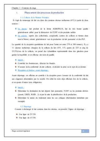 Chapitre 1 : Contexte du stage
Stage assistant ingénieur 14
1. Phase amont des processus deproduction
1.1. Collecte de la Matière Première
Il s’agit du ramassage du lait cru dans des camions citernes isothermes (6°C) à partir de deux
sources :
 En interne : lait produit de la ferme AGROPLUS, lait de très bonne qualité
généralement utilisé pour la fabrication de l’UHT et des produits nobles
 En externe : auprès des collectivités, coopératifs, centres de collecte et fermes dans
tout le Maroc, orienté généralement vers la production du lait pasteurisé et des PLF.
La quantité de la réception quotidienne de lait pour l’usine est entre 270 et 300 tonnes/j. Il y a
11 citernes isothermes chargées de la collecte du lait (10T, 11T, quatre de 32T et cinq de
25.5T).Lors de la collecte, on prend des échantillons représentatifs dans des glacières pour
garder la traçabilité et on effectue des tests de qualité.
 Intérêt :
Contrôler les fournisseurs, détecter les fraudes.
S’assurer de la conformité du lait collecté, et décider la prise ou le rejet de ce dernier.
 Réception et Analyse avant dépotage :
Avant dépotage, on effectue un contrôle à la réception pour s’assurer de la conformité du lait
aux exigences déterminées par la société. On refait les tests déjà effectués lors de la collecte,
et on ajoute d’autres tests obligatoires
 Intérêt :
Déterminer la destination du lait dépoté (lait pasteurisé, l’UHT ou les produits dérivés
(yaourt, LBEN, RAIB…)) et par la suite la planification de la production.
Déterminer la nature du traitement dans les cas critiques (thermisation immédiate par
exemple)
1.2. Dépotage
Consiste à décharger le lait contenu dans les citernes, on possède 2 lignes de dépotage :
Une ligne de 25 T/H.
Une ligne de 15 T/H.
 
