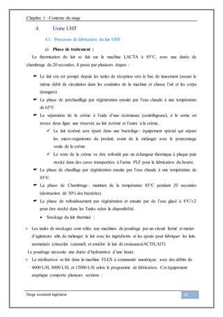 Chapitre 1 : Contexte du stage
Stage assistant ingénieur 19
4. Usine UHT
4.1. Processus de fabrication du lait UHT
a) Phase de traitement :
La thermisation du lait se fait sur la machine LACTA à 85°C, avec une durée de
chambrage de 20 secondes, il passe par plusieurs étapes :
 Le lait cru est pompé depuis les tanks de réception vers le bac de lancement (assure le
même débit de circulation dans les conduites de la machine et chasse l’air et les corps
étrangers)
 La phase de préchauffage par régénération ensuite par l’eau chaude à une température
de 65°C
 La séparation de la crème à l’aide d’une écrémeuse (centrifugeuse), à la sortie on
trouve deux ligne une réservée au lait écrémé et l’autre à la crème,
 Le lait écrémé sera épuré dans une bactofuge : équipement spécial qui sépare
les micro-organismes du produit, avant de le mélanger avec le pourcentage
voulu de la crème.
 Le reste de la crème va être refroidit par un échangeur thermique à plaque puis
stocké dans des cuves transportées à l’usine PLF pour la fabrication du beurre.
 La phase de chauffage par régénération ensuite par l’eau chaude à une température de
85°C.
 La phase de Chambrage : maintien de la température 85°C pendant 20 secondes
(destruction de 30% des bactéries).
 La phase de refroidissement par régénération et ensuite par de l’eau glacé à 4°C/±2
pour être stocké dans les Tanks selon la disponibilité.
 Stockage du lait thermisé :
 Les tanks de stockages sont reliés aux machines de poudrage par un circuit fermé et mener
d’agitateurs afin de mélanger le lait avec les ingrédients et les ajouts pour fabriquer les laits
aromatisés (chocolat /caramel) et enrichir le lait de croissance(ACTILAIT)
Le poudrage nécessite une durée d’hydratation d’une heure.
 La stérilisation se fait dans la machine FLEX à commande numérique, avec des débits de
4000 L/H, 8000 L/H, et 12000 L/H selon le programme de fabrication. Cet équipement
aseptique comporte plusieurs sections :
 