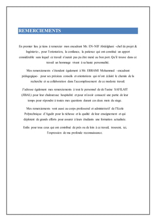 REMERCIEMENTS
En premier lieu je tiens à remercier mon encadrant Mr. EN-NIF Abdelghani -chef de projet &
Ingénierie-, pour l’orientation, la confiance, la patience qui ont constitué un apport
considérable sans lequel ce travail n’aurait pas pu être mené au bon port. Qu’il trouve dans ce
travail un hommage vivant à sa haute personnalité.
Mes remerciements s’étendent également à Mr. ERRAMI Mohammed –encadrant
pédagogique- pour ses précieux conseils et orientations qui m’ont éclairé le chemin de la
recherche et sa collaboration dans l’accomplissement de ce modeste travail.
J’adresse également mes remerciements à tout le personnel de de l’usine SAFILAIT
(JIBAL) pour leur chaleureuse hospitalité et pour m’avoir consacré une partie de leur
temps pour répondre à toutes mes questions durant ces deux mois du stage.
Mes remerciements vont aussi au corps professoral et administratif de l’Ecole
Polytechnique d’Agadir pour la richesse et la qualité de leur enseignement et qui
déploient de grands efforts pour assurer à leurs étudiants une formation actualisée.
Enfin pour tous ceux qui ont contribué de près ou de loin à ce travail, trouvent, ici,
l’expression de ma profonde reconnaissance.
 