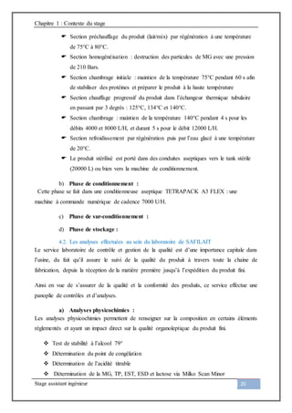 Chapitre 1 : Contexte du stage
Stage assistant ingénieur 20
 Section préchauffage du produit (lait/mix) par régénération à une température
de 75°C à 80°C.
 Section homogénéisation : destruction des particules de MG avec une pression
de 210 Bars.
 Section chambrage initiale : maintien de la température 75°C pendant 60 s afin
de stabiliser des protéines et préparer le produit à la haute température
 Section chauffage progressif du produit dans l’échangeur thermique tubulaire
en passant par 3 degrés : 125°C, 134°C et 140°C.
 Section chambrage : maintien de la température 140°C pendant 4 s pour les
débits 4000 et 8000 L/H, et durant 5 s pour le débit 12000 L/H.
 Section refroidissement par régénération puis par l’eau glacé à une température
de 20°C.
 Le produit stérilisé est porté dans des conduites aseptiques vers le tank stérile
(20000 L) ou bien vers la machine de conditionnement.
b) Phase de conditionnement :
Cette phase se fait dans une conditionneuse aseptique TETRAPACK A3 FLEX : une
machine à commande numérique de cadence 7000 U/H.
c) Phase de sur-conditionnement :
d) Phase de stockage :
4.2. Les analyses effectuées au sein du laboratoire de SAFILAIT
Le service laboratoire de contrôle et gestion de la qualité est d’une importance capitale dans
l’usine, du fait qu’il assure le suivi de la qualité du produit à travers toute la chaine de
fabrication, depuis la réception de la matière première jusqu’à l’expédition du produit fini.
Ainsi en vue de s’assurer de la qualité et la conformité des produits, ce service effectue une
panoplie de contrôles et d’analyses.
a) Analyses physicochimies :
Les analyses physicochimies permettent de renseigner sur la composition en certains éléments
règlementés et ayant un impact direct sur la qualité organoleptique du produit fini.
 Test de stabilité à l’alcool 79°
 Détermination du point de congélation
 Détermination de l’acidité titrable
 Détermination de la MG, TP, EST, ESD et lactose via Milko Scan Minor
 