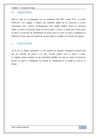 Chapitre 1 : Contexte du stage
Stage assistant ingénieur 22
IV. THEMATIQUE
Dans le cadre de sa préparation vers la certification ISO 9001 version 2015 ; la société
SAFILAIT s’est engagée à adopter une démarche qualité par les processus, à travers
l’instauration d’un système de Management de la Qualité (SMQ). Parmi les processus
définis on trouve le processus projet & travaux neufs. A travers ce projet nous avons essayé
de gérer ce processus (de l’identification du besoin jusqu’à la mise en route) en appliquant un
SMQ afin d’éviter toute non-conformité qui peut affecter la qualité et la sécurité des aliments.
V. CONCLUSION
Au fil de ce chapitre introductif, il a été question de présenter l’organisme d’accueil ainsi
que les objectifs du projet et le plan d’action adopté pour le mener à terme.
Le chapitre suivant consistera en une présentation détaillée de toutes les étapes du processus
gestion de projet et l’application du système de management de la qualité au sein de ce
dernier.
 