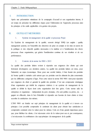Chapitre 2 : Etude bibliographique
Stage assistant ingénieur 24
I. INTRODUCTION
Après une présentation minutieuse de la compagnie d’accueil et son organisation interne, il
est temps de présenter les différentes étapes pour l’élaboration de l’approche processus ainsi
les principes et les outils applicables à la gestion des projets.
II. OUTILS ET METHODES
1. Système de management de la qualité et processus Projet
Un Système de management de la qualité, souvent abrégé SMQ (en anglais : quality
management system), est l'ensemble des directives de prise en compte et de mise en œuvre de
la politique et des objectifs qualités nécessaires à la maîtrise et à l'amélioration des divers
processus d'une organisation, qui génère l'amélioration continue de ses résultats et de ses
performances.
2. Contexte de la norme Iso 9001 v 2015
La qualité des produits laitiers revient à répondre aux exigences des clients qui sont
fortement développées ces dernières années. La qualité des produits laitiers est donc, pour
l'industriel, un enjeu économique. Donc pour une société laitière, il faut fournir des produits
de bonne qualité à moindre coût surtout que ces produits sont les aliments les plus consommés
par les différentes catégories d’âges. Pour cette raison la norme ISO 9001 vient pour répondre
aux exigences du client et garantir la qualité des produits. C’est une composante stratégique
d'une organisation qui établit les exigences relatives à un système de management de la
qualité et définit la façon dont cette organisation doit être gérée. Cette norme aide les
entreprises et organismes – indépendant du port, domaine, s’ils sont publics ou privés, etc. – à
gagner en efficacité, dans le but d’identifier et répondre aux besoins de leurs clients et donc
accroître la satisfaction des mêmes.
L’ISO 9001 est fondée sur sept principes de management de la qualité et à travers ces
principes c’est possible comprendre le sentiment du client pour obtenir leur satisfaction et
comprendre comment créer la valeur pour les mêmes. Cela est d’une grande importance parce
que, pour fidéliser les clients, c’est nécessaire créer de la valeur pour eux et, par conséquence,
c’est nécessaire la combinaison des sept principes du management de la qualité.
 