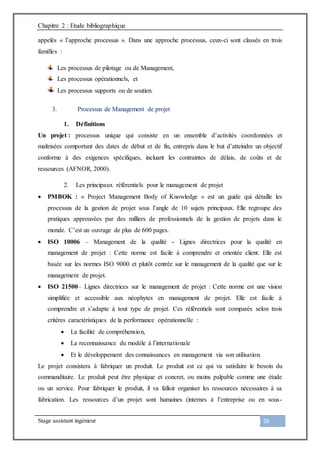 Chapitre 2 : Etude bibliographique
Stage assistant ingénieur 26
appelés « l’approche processus ». Dans une approche processus, ceux-ci sont classés en trois
familles :
Les processus de pilotage ou de Management,
Les processus opérationnels, et
Les processus supports ou de soutien.
3. Processus de Management de projet
1. Définitions
Un projet : processus unique qui consiste en un ensemble d’activités coordonnées et
maîtrisées comportant des dates de début et de fin, entrepris dans le but d’atteindre un objectif
conforme à des exigences spécifiques, incluant les contraintes de délais, de coûts et de
ressources (AFNOR, 2000).
2. Les principaux référentiels pour le management de projet
 PMBOK : « Project Management Body of Knowledge » est un guide qui détaille les
processus de la gestion de projet sous l’angle de 10 sujets principaux. Elle regroupe des
pratiques approuvées par des milliers de professionnels de la gestion de projets dans le
monde. C’est un ouvrage de plus de 600 pages.
 ISO 10006 – Management de la qualité - Lignes directrices pour la qualité en
management de projet : Cette norme est facile à comprendre et orientée client. Elle est
basée sur les normes ISO 9000 et plutôt centrée sur le management de la qualité que sur le
management de projet.
 ISO 21500– Lignes directrices sur le management de projet : Cette norme est une vision
simplifiée et accessible aux néophytes en management de projet. Elle est facile à
comprendre et s’adapte à tout type de projet. Ces référentiels sont comparés selon trois
critères caractéristiques de la performance opérationnelle :
 La facilité de compréhension,
 La reconnaissance du modèle à l’internationale
 Et le développement des connaissances en management via son utilisation.
Le projet consistera à fabriquer un produit. Le produit est ce qui va satisfaire le besoin du
commanditaire. Le produit peut être physique et concret, ou moins palpable comme une étude
ou un service. Pour fabriquer le produit, il va falloir organiser les ressources nécessaires à sa
fabrication. Les ressources d’un projet sont humaines (internes à l’entreprise ou en sous-
 