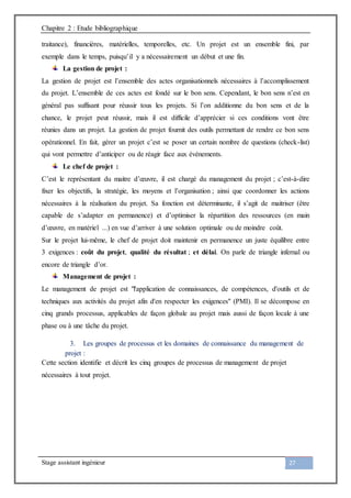 Chapitre 2 : Etude bibliographique
Stage assistant ingénieur 27
traitance), financières, matérielles, temporelles, etc. Un projet est un ensemble fini, par
exemple dans le temps, puisqu’il y a nécessairement un début et une fin.
La gestion de projet :
La gestion de projet est l’ensemble des actes organisationnels nécessaires à l’accomplissement
du projet. L’ensemble de ces actes est fondé sur le bon sens. Cependant, le bon sens n’est en
général pas suffisant pour réussir tous les projets. Si l’on additionne du bon sens et de la
chance, le projet peut réussir, mais il est difficile d’apprécier si ces conditions vont être
réunies dans un projet. La gestion de projet fournit des outils permettant de rendre ce bon sens
opérationnel. En fait, gérer un projet c’est se poser un certain nombre de questions (check-list)
qui vont permettre d’anticiper ou de réagir face aux événements.
Le chef de projet :
C’est le représentant du maitre d’œuvre, il est chargé du management du projet ; c’est-à-dire
fixer les objectifs, la stratégie, les moyens et l’organisation ; ainsi que coordonner les actions
nécessaires à la réalisation du projet. Sa fonction est déterminante, il s’agit de maitriser (être
capable de s’adapter en permanence) et d’optimiser la répartition des ressources (en main
d’œuvre, en matériel ...) en vue d’arriver à une solution optimale ou de moindre coût.
Sur le projet lui-même, le chef de projet doit maintenir en permanence un juste équilibre entre
3 exigences : coût du projet, qualité du résultat ; et délai. On parle de triangle infernal ou
encore de triangle d’or.
Management de projet :
Le management de projet est "l'application de connaissances, de compétences, d'outils et de
techniques aux activités du projet afin d'en respecter les exigences" (PMI). Il se décompose en
cinq grands processus, applicables de façon globale au projet mais aussi de façon locale à une
phase ou à une tâche du projet.
3. Les groupes de processus et les domaines de connaissance du management de
projet :
Cette section identifie et décrit les cinq groupes de processus de management de projet
nécessaires à tout projet.
 
