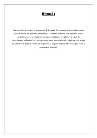 Résumé :
Dans un projet, la création et la continuité de la qualité des processus et des produits exigent
que l’on adopte une approche systématique. Il convient d’orienter cette approche vers la
compréhension et la satisfaction des besoins implicites et explicites du client, la
compréhension et l’évaluation des besoins des autres parties intéressées ainsi que vers la prise
en compte de la politique qualité de l’organisme à l'origine du projet afin de l'intégrer dans le
management du projet.
 