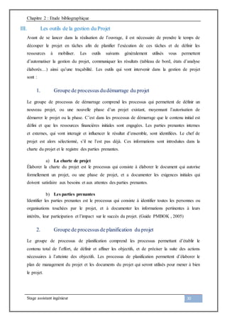 Chapitre 2 : Etude bibliographique
Stage assistant ingénieur 30
III. Les outils de la gestion du Projet
Avant de se lancer dans la réalisation de l’ouvrage, il est nécessaire de prendre le temps de
découper le projet en tâches afin de planifier l’exécution de ces tâches et de définir les
ressources à mobiliser. Les outils suivants généralement utilisés vous permettent
d’automatiser la gestion du projet, communiquer les résultats (tableau de bord, états d’analyse
élaborés…) ainsi qu’une traçabilité. Les outils qui vont intervenir dans la gestion de projet
sont :
1. Groupe de processus du démarrage du projet
Le groupe de processus de démarrage comprend les processus qui permettent de définir un
nouveau projet, ou une nouvelle phase d’un projet existant, moyennant l’autorisation de
démarrer le projet ou la phase. C’est dans les processus de démarrage que le contenu initial est
défini et que les ressources financières initiales sont engagées. Les parties prenantes internes
et externes, qui vont interagir et influencer le résultat d’ensemble, sont identifiées. Le chef de
projet est alors sélectionné, s’il ne l’est pas déjà. Ces informations sont introduites dans la
charte du projet et le registre des parties prenantes.
a) La charte de projet
Élaborer la charte du projet est le processus qui consiste à élaborer le document qui autorise
formellement un projet, ou une phase de projet, et a documenter les exigences initiales qui
doivent satisfaire aux besoins et aux attentes des parties prenantes.
b) Les parties prenantes
Identifier les parties prenantes est le processus qui consiste à identifier toutes les personnes ou
organisations touchées par le projet, et à documenter les informations pertinentes à leurs
intérêts, leur participation et l’impact sur le succès du projet. (Guide PMBOK , 2005)
2. Groupe de processus de planification du projet
Le groupe de processus de planification comprend les processus permettant d’établir le
contenu total de l’effort, de définir et affiner les objectifs, et de préciser la suite des actions
nécessaires à l’atteinte des objectifs. Les processus de planification permettent d’élaborer le
plan de management du projet et les documents du projet qui seront utilisés pour mener à bien
le projet.
 