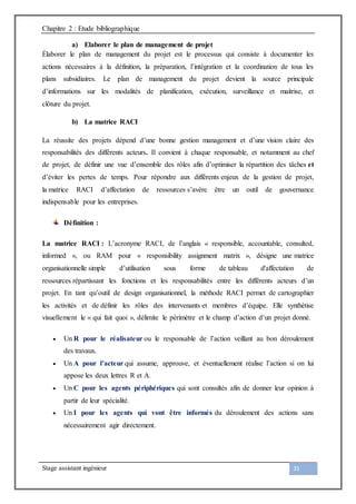 Chapitre 2 : Etude bibliographique
Stage assistant ingénieur 31
a) Elaborer le plan de management de projet
Élaborer le plan de management du projet est le processus qui consiste à documenter les
actions nécessaires à la définition, la préparation, l’intégration et la coordination de tous les
plans subsidiaires. Le plan de management du projet devient la source principale
d’informations sur les modalités de planification, exécution, surveillance et maitrise, et
clôture du projet.
b) La matrice RACI
La réussite des projets dépend d’une bonne gestion management et d’une vision claire des
responsabilités des différents acteurs. Il convient à chaque responsable, et notamment au chef
de projet, de définir une vue d’ensemble des rôles afin d’optimiser la répartition des tâches et
d’éviter les pertes de temps. Pour répondre aux différents enjeux de la gestion de projet,
la matrice RACI d’affectation de ressources s’avère être un outil de gouvernance
indispensable pour les entreprises.
Définition :
La matrice RACI : L’acronyme RACI, de l’anglais « responsible, accountable, consulted,
informed », ou RAM pour « responsibility assignment matrix », désigne une matrice
organisationnelle simple d’utilisation sous forme de tableau d'affectation de
ressources répartissant les fonctions et les responsabilités entre les différents acteurs d’un
projet. En tant qu’outil de design organisationnel, la méthode RACI permet de cartographier
les activités et de définir les rôles des intervenants et membres d’équipe. Elle synthétise
visuellement le « qui fait quoi », délimite le périmètre et le champ d’action d’un projet donné.
 Un R pour le réalisateur ou le responsable de l’action veillant au bon déroulement
des travaux.
 Un A pour l’acteur qui assume, approuve, et éventuellement réalise l’action si on lui
appose les deux lettres R et A.
 Un C pour les agents périphériques qui sont consultés afin de donner leur opinion à
partir de leur spécialité.
 Un I pour les agents qui vont être informés du déroulement des actions sans
nécessairement agir directement.
 