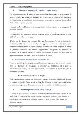 Chapitre 2 : Etude bibliographique
Stage assistant ingénieur 33
4. Groupe de processus desurveillance et de maitrise
Ces processus permettent de suivre, de revoir et de réguler l’avancement et la performance du
projet, d’identifier les parties dans lesquelles des modifications du plan s’avèrent nécessaires,
et d’entreprendre les modifications correspondantes. Le groupe de processus de surveillance
et de maitrise comprend également :
• La maitrise des modifications et la recommandation d’actions préventives en anticipation de
problèmes éventuels,
• La surveillance des activités en cours du projet par rapport au plan de management du projet
et à la référence de base du projet, et
•L’action sur les facteurs qui pourraient faire que l’on contourne la maitrise intégrée des
modifications, afin que seules les modifications approuvées soient mises en œuvre. Cette
surveillance continue apporte à l’équipe de projet un aperçu sur la sante du projet et identifie
les domaines demandant une attention supplémentaire. Le groupe de processus de
surveillance et de maitrise surveille et contrôle non seulement le travail en cours dans un
groupe de processus, mais aussi l’effort sur l’ensemble du projet.
 Mettre en œuvre la gestion intégrée des modifications :
Mettre en œuvre la gestion intégrée des modifications est le processus qui consiste à examiner
toutes les demandes de modification, à approuver les modifications et a gérer les
modifications des livrables, des actifs organisationnels, des documents du projet et du plan de
management du projet.
 Avancement des activités du Projet :
C'est le processus qui consiste tout simplement à exécuter les activités planifiées afin d'obtenir
les résultats escomptés. Chaque activité va donc être démarrée, en cours puis terminée ce qui
permettra dans le processus de maîtrise de suivre et de contrôler son état d'avancement.
5. Groupede processusdeClôture du projet
La clôture du projet comprend les activités permettant de terminer de manière satisfaisante un
projet, pour les commanditaires et pour l’ensemble des parties intéressées. Elle organise la
capitalisation des connaissances créées par le projet. A la fin du projet il faut fournir des
documents qui sont :
 