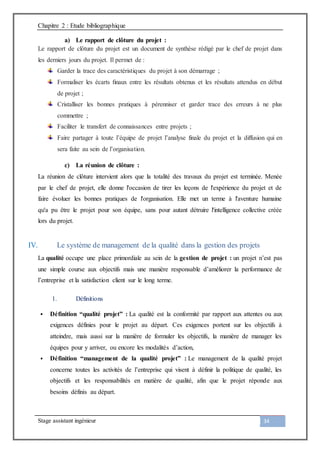Chapitre 2 : Etude bibliographique
Stage assistant ingénieur 34
a) Le rapport de clôture du projet :
Le rapport de clôture du projet est un document de synthèse rédigé par le chef de projet dans
les derniers jours du projet. Il permet de :
Garder la trace des caractéristiques du projet à son démarrage ;
Formaliser les écarts ﬁnaux entre les résultats obtenus et les résultats attendus en début
de projet ;
Cristalliser les bonnes pratiques à pérenniser et garder trace des erreurs à ne plus
commettre ;
Faciliter le transfert de connaissances entre projets ;
Faire partager à toute l’équipe de projet l’analyse finale du projet et la diffusion qui en
sera faite au sein de l’organisation.
c) La réunion de clôture :
La réunion de clôture intervient alors que la totalité des travaux du projet est terminée. Menée
par le chef de projet, elle donne l'occasion de tirer les leçons de l'expérience du projet et de
faire évoluer les bonnes pratiques de l'organisation. Elle met un terme à l'aventure humaine
qu'a pu être le projet pour son équipe, sans pour autant détruire l'intelligence collective créée
lors du projet.
IV. Le système de management de la qualité dans la gestion des projets
La qualité occupe une place primordiale au sein de la gestion de projet : un projet n’est pas
une simple course aux objectifs mais une manière responsable d’améliorer la performance de
l’entreprise et la satisfaction client sur le long terme.
1. Définitions
 Définition “qualité projet” : La qualité est la conformité par rapport aux attentes ou aux
exigences définies pour le projet au départ. Ces exigences portent sur les objectifs à
atteindre, mais aussi sur la manière de formuler les objectifs, la manière de manager les
équipes pour y arriver, ou encore les modalités d’action,
 Définition “management de la qualité projet” : Le management de la qualité projet
concerne toutes les activités de l’entreprise qui visent à définir la politique de qualité, les
objectifs et les responsabilités en matière de qualité, afin que le projet réponde aux
besoins définis au départ.
 