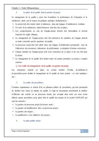 Chapitre 2 : Etude bibliographique
Stage assistant ingénieur 35
2. La place de la qualité dans la gestion de projet
Le management de la qualité a pour but d’améliorer la performance de l’entreprise et la
satisfaction client, par le respect de quelques principes fondamentaux :
1. Le projet doit être tourné client et utilisateur, dans une logique d’amélioration continue,
2. Un suivi de la satisfaction client/utilisateur doit être mis en place,
3. Les comportements au sein de l’équipe-projet doivent être bienveillants et doivent
respecter les règles éthiques,
4. Le management de l’équipe-projet doit être motivant et les membres de l’équipe doivent
se sentir concernés par les questions de qualité,
5. Le processus projet doit être piloté dans une logique d’amélioration permanente : suivi de
l’allocation des ressources, indicateurs de performance, et adoption d’actions correctives,
6. Chaque membre de l’équipe-projet doit avoir conscience de sa place et de son rôle dans
le projet,
7. Le management de la qualité doit inclure toutes les parties prenantes au projet, y compris
externes.
 Les outils dumanagement dela qualité en gestion deprojet.
Les entreprises mettent en place un certain nombre d’outils, de méthodes et
de procédures pour faciliter le management de la qualité de leurs projets : en voici quelques-
uns :
3. Le cahier des procédures.
Certaines organisations se dotent d’un ou plusieurs cahiers de procédures, qui leur permettent
de décliner leur vision en matière de qualité. Il s’agit de documenter précisément la manière
d’effectuer une activité ou un processus donné, par exemple dans notre cas nous avons
élaboré quatre procédures pour gérer bien la qualité des projets de la société SAFILAIT qui
sont les suivantes:
 La gestion du processus projet & travaux neufs ;
 La gestion de modifications liées au processus projet ;
 La gestion des risques ;
 La qualification et la validation des projets ;
4. Le plan qualité projet
 