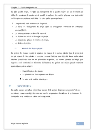 Chapitre 2 : Etude bibliographique
Stage assistant ingénieur 36
Le plan qualité projet, ou “plan de management de la qualité projet”, est un document qui
définit les pratiques de gestion et de qualité à appliquer de manière générale pour tout projet
ou bien pour un projet en particulier. Le plan qualité projet présente :
 L’organisation et la structuration du projet,
 Le mode de management du projet (plan de management définissant les différentes
responsabilités),
 Les parties prenantes et leur rôle respectif,
 Les facteurs de succès et de risque du projet,
 Les indicateurs, phases et livrables du projet,
 Les limites du projet,
5. Gestion des risques projets
La gestion des risques consiste à anticiper par rapport à ce qui est planifié dans le projet tout
ce qui pourrait le faire dévier et remettre en cause l'atteinte des objectifs finaux, qu'ils soient
externes (satisfaction client via les prestations du produit) ou internes (respect du budget par
rapport à des contraintes de trésorerie d'entreprise). La gestion des risques projet comprend
quatre étapes qui se suivent :
 L'identification des risques
 La planification de la réponse aux risques
 Le suivi et la maîtrise des risques
V. CONCLUSION
La qualité occupe une place primordiale au sein de la gestion de projet : un projet n’est pas
une simple course aux objectifs mais une manière responsable d’améliorer la performance de
l’entreprise et la satisfaction client sur le long terme.
 