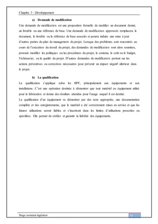 Chapitre 3 : Développement
Stage assistant ingénieur 51
a) Demande de modification
Une demande de modification est une proposition formelle de modifier un document donné,
un livrable ou une référence de base. Une demande de modification approuvée remplacera le
document, le livrable ou la référence de base associés et pourra induire une mise à jour
d’autres parties du plan de management du projet. Lorsque des problèmes sont rencontrés au
cours de l’exécution du travail du projet, des demandes de modification sont alors soumises,
pouvant modifier les politiques ou les procédures du projet, le contenu, le coût ou le budget,
l’échéancier, ou la qualité du projet. D’autres demandes de modification portent sur les
actions préventives ou correctives nécessaires pour prévenir un impact négatif ultérieur dans
le projet.
b) La qualification
La qualification s’applique selon les BPF, principalement aux équipements et aux
installations. C’est une opération destinée à démontrer que tout matériel ou équipement utilisé
pour la fabrication et donne des résultats attendus pour l’usage auquel il est destiné.
La qualification d’un équipement va démontrer par des tests appropriés, une documentation
complète et des enregistrements, que le matériel a été correctement mises en service et que les
futures utilisations seront fiables et s’inscriront dans les limites d’utilisations prescrites ou
spécifiées. Elle permet de vérifier et garantir la fiabilité des équipements.
 