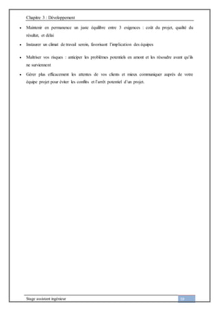 Chapitre 3 : Développement
Stage assistant ingénieur 59
 Maintenir en permanence un juste équilibre entre 3 exigences : coût du projet, qualité du
résultat, et délai
 Instaurer un climat de travail serein, favorisant l’implication des équipes
 Maîtriser vos risques : anticiper les problèmes potentiels en amont et les résoudre avant qu’ils
ne surviennent
 Gérer plus efficacement les attentes de vos clients et mieux communiquer auprès de votre
équipe projet pour éviter les conflits et l’arrêt potentiel d’un projet.
 