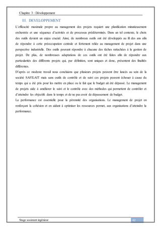 Chapitre 3 : Développement
Stage assistant ingénieur 62
III. DEVELOPPEMENT
L’efficacité maximale propre au management des projets requiert une planification minutieusement
orchestrée et une séquence d’activités et de processus prédéterminés. Dans un tel contexte, le choix
des outils devient un enjeu crucial. Ainsi, de nombreux outils ont été développés au fil des ans afin
de répondre à cette préoccupation centrale et fortement reliée au management de projet dans une
perspective industrielle. Des outils pouvant répondre à chacune des tâches rattachées à la gestion de
projet. De plus, de nombreuses adaptations de ces outils ont été faites afin de répondre aux
particularités des différents projets qui, par définition, sont uniques et donc, présentent des finalités
différentes.
D’après ce modeste travail nous concluions que plusieurs projets peuvent être lancés au sein de la
société SAFILAIT mais sans outils de contrôle et de suivi ces projets peuvent échouer à cause du
temps qui a été pris pour les mettre en place ou le fait que le budget ait été dépassé. Le management
de projets aide à améliorer le suivi et le contrôle avec des méthodes qui permettent de contrôler et
d’atteindre les objectifs dans le temps et de ne pas avoir de dépassement de budget.
La performance est essentielle pour la pérennité des organisations. Le management de projet en
renforçant la cohésion et en aidant à optimiser les ressources permet, aux organisations d’atteindre la
performance.
 