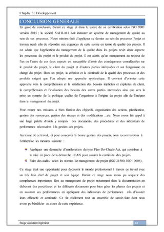 Chapitre 3 : Développement
Stage assistant ingénieur 63
CONCLUSION GENERALE
En guise de conclusion, durant ce stage et dans le cadre de sa certification selon ISO 9001
version 2015 ; la société SAFILAIT doit instaurer un système de management de qualité au
sein de ses processus. Notre mission était d’appliquer ce dernier au sein du processus Projet et
travaux neufs afin de répondre aux exigences de cette norme en terme de qualité des projets. Il
est admis que l'application du management de la qualité dans les projets revêt deux aspects:
les processus du projet et le produit du projet. Il est admis qu’un manquement au respect de
l’un ou l’autre de ces deux aspects est susceptible d’avoir des conséquences considérables sur
le produit du projet, le client du projet et d’autres parties intéressées et sur l’organisme en
charge du projet. Dans un projet, la création et la continuité de la qualité des processus et des
produits exigent que l’on adopte une approche systématique. Il convient d’orienter cette
approche vers la compréhension et la satisfaction des besoins implicites et explicites du client,
la compréhension et l’évaluation des besoins des autres parties intéressées ainsi que vers la
prise en compte de la politique qualité de l’organisme à l'origine du projet afin de l'intégrer
dans le management du projet.
Pour mener nos missions à bien- fixation des objectifs, organisation des actions, planification,
gestion des ressources, gestion des risques et des modifications ...etc. Nous avons fait appel à
une large palette d'outils y compris des documents, des procédures et des indicateurs de
performance nécessaires à la gestion des projets.
Au terme de ce travail, et pour conserver la bonne gestion des projets, nous recommandons à
l’entreprise les mesures suivante :
Appliquer une démarche d’amélioration du type Plan-Do-Check-Act, qui contribue à
la mise en place de la démarche LEAN pour assurer la continuité des projets.
Faire des audits selon les normes de management de projet (ISO 21500, ISO 10006).
Ce stage était une opportunité pour découvrir le monde professionnel à travers ce travail avec
un très bon chef de projet et son équipe. Durant ce stage nous avons pu acquérir des
compétences importantes liées au management de projet notamment dans la documentation en
élaborant des procédures et les différents documents pour bien gérer les phases des projets et
en assurant ses performances en appliquant des indicateurs de performance afin d’assurer
leurs efficacité et continuité. Ce fut réellement tout un ensemble de savoir-faire dont nous
avons pu bénéficier au cours de cette expérience.
 