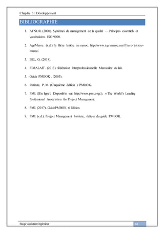 Chapitre 3 : Développement
Stage assistant ingénieur 64
BIBLIOGRAPHIE
1. AFNOR. (2000). Systèmes de management de la qualité — Principes essentiels et
vocabulaires ISO 9000.
2. AgriMaroc. (s.d.). la filière laitière au maroc. http://www.agrimaroc.ma/filiere-laitiere-
maroc/.
3. BEL, G. (2018).
4. FIMALAIT. (2013). fédération Interprofessionnelle Marocaine du lait.
5. Guide PMBOK . (2005).
6. Institute, P. M. (Cinquième édition ). PMBOK.
7. PMI. ([En ligne]. Disponible sur: http://www.pmi.org/.). « The World’s Leading
Professional Association for Project Management.
8. PMI. (2017). GuidePMBOK 6 Edition.
9. PMI. (s.d.). Project Management Institute, éditeur du guide PMBOK.
 