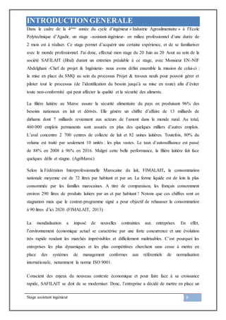 Stage assistant ingénieur 8
INTRODUCTIONGENERALE
Dans le cadre de la 4ème année du cycle d’ingénieur « Industrie Agroalimentaire » à l’Ecole
Polytechnique d’Agadir, un stage -assistant-ingénieur- en milieu professionnel d’une durée de
2 mois est à réaliser. Ce stage permet d’acquérir une certaine expérience, et de se familiariser
avec le monde professionnel. J'ai donc, effectué mon stage du 20 Juin au 20 Aout au sein de la
société SAFILAIT (Jibal) durant un entretien préalable à ce stage, avec Monsieur EN-NIF
Abdelghani -Chef de projet & Ingénierie- nous avons défini ensemble la mission de celui-ci :
la mise en place du SMQ au sein du processus Projet & travaux neufs pour pouvoir gérer et
piloter tout le processus (de l’identification du besoin jusqu’à sa mise en route) afin d’éviter
toute non-conformité qui peut affecter la qualité et la sécurité des aliments.
La filière laitière au Maroc assure la sécurité alimentaire du pays en produisant 96% des
besoins nationaux en lait et dérivés. Elle génère un chiffre d’affaire de 13 milliards de
dirhams dont 7 milliards reviennent aux acteurs de l’amont dans le monde rural. Au total,
460 000 emplois permanents sont assurés en plus des quelques milliers d’autres emplois.
L’aval concentre 2 700 centres de collecte de lait et 82 usines laitières. Toutefois, 80% du
volume est traité par seulement 10 unités : les plus vastes. Le taux d’autosuffisance est passé
de 88% en 2008 à 96% en 2016. Malgré cette belle performance, la filière laitière fait face
quelques défis et stagne. (AgriMaroc)
Selon la Fédération Interprofessionnelle Marocaine du lait, FIMALAIT, la consommation
nationale moyenne est de 72 litres par habitant et par an. La forme liquide est de loin la plus
consommée par les familles marocaines. A titre de comparaison, les français consomment
environ 290 litres de produits laitiers par an et par habitant ! Notons que ces chiffres sont en
stagnation mais que le contrat-programme signé a pour objectif de rehausser la consommation
à 90 litres d’ici 2020. (FIMALAIT, 2013)
La mondialisation a imposé de nouvelles contraintes aux entreprises. En effet,
l’environnement économique actuel se caractérise par une forte concurrence et une évolution
très rapide rendant les marchés imprévisibles et difficilement maîtrisables. C’est pourquoi les
entreprises les plus dynamiques et les plus compétitives cherchent sans cesse à mettre en
place des systèmes de management conformes aux référentiels de normalisation
internationale, notamment la norme ISO 9001.
Conscient des enjeux du nouveau contexte économique et pour faire face à sa croissance
rapide, SAFILAIT se doit de se moderniser. Donc, l’entreprise a décidé de mettre en place un
 