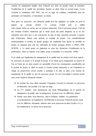 Stage assistant ingénieur 9
système de management Qualité, dont l’objectif sera dans un premier temps de permettre
l’amélioration de la qualité des prestations fournies au client. Dans un second temps, il sera
d’obtenir la certification ISO 9001, qui est un gage de confiance considérable pour les
partenaires de l’entreprise, et notamment ses clients.
Pour gérer ses processus ; une démarche qualité doit être appliquée. La qualité est, pour la
plupart, un concept abstrait. Ce concept évolutif peut se définir
selon chaque métier ou service par ses propres dimensions. Pour le processus projet ; Cela fait
une trentaine d’années maintenant que le mode projet fait partie intégrante de la vie des
entreprises pour faire face à une concurrence de plus en plus exacerbée poussant à toujours
plus d’innovation. Durant cette période, la conduite de projets s’est considérablement
professionnalisée et nombre de grands groupes ont standardisé leurs façons de travailler en
projets en adoptant pour cela des référentiels de bonnes pratiques (Prince 2, IPMA, PMI,
SCRUM…). Le mode projet est également au cœur des démarches d’amélioration de la
performance. Dans ce contexte où la culture projet se spécialise et se diversifie. (PMI)
Il est admis que l'application du management de la qualité dans les projets revêt deux aspects :
les processus du projet et le produit du projet. Il est admis qu’un manquement au respect de
l’un ou l’autre de ces deux aspects est susceptible d’avoir des conséquences considérables sur
le produit du projet, le client du projet et d’autres parties intéressées et sur l’organisme en
charge du projet.Notre travail consiste à participer à la mise en place d’un système de
management de la qualité au sein du processus projet. En vue d’accomplir ce présent travail,
nous avons adopté la démarche suivante :
En premier lieu nous allons présenter l’organisme d’accueil en précisant ses processus
de fabrication des produits et le sujet du stage.
En 2ème chapitre ; nous présenterons une étude bibliographique sur le système de
management de qualité ainsi le management de projet avec ses différentes phases
Ensuite nous allons nous intéresser, dans le troisième chapitre, à la préparation
et au déroulement de l’application du SMQ dans le processus Projets & travaux neufs
avec les différents documents élaborés ainsi nous proposons un plan d’action s’il y’a
des améliorations au niveau de ce processus.
 
