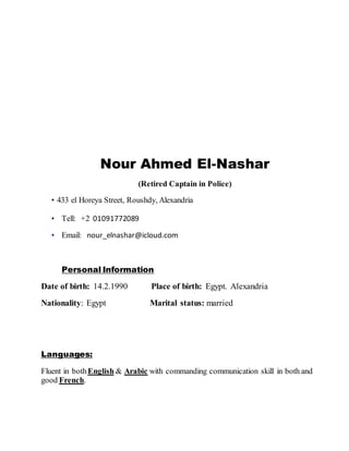 Nour Ahmed El-Nashar
(Retired Captain in Police)
• 433 el Horeya Street, Roushdy, Alexandria
• Tell: +2 01091772089
• Email: nour_elnashar@icloud.com
Personal Information
Date of birth: 14.2.1990 Place of birth: Egypt. Alexandria
Nationality: Egypt Marital status: married
Languages:
Fluent in bothEnglish & Arabic with commanding communication skill in both and
good French.
 